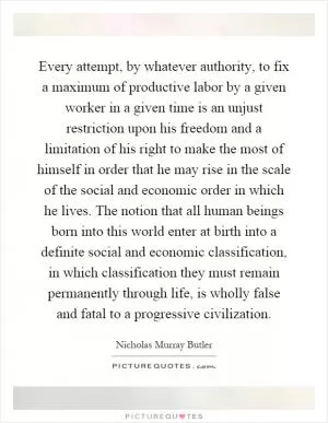 Every attempt, by whatever authority, to fix a maximum of productive labor by a given worker in a given time is an unjust restriction upon his freedom and a limitation of his right to make the most of himself in order that he may rise in the scale of the social and economic order in which he lives. The notion that all human beings born into this world enter at birth into a definite social and economic classification, in which classification they must remain permanently through life, is wholly false and fatal to a progressive civilization Picture Quote #1