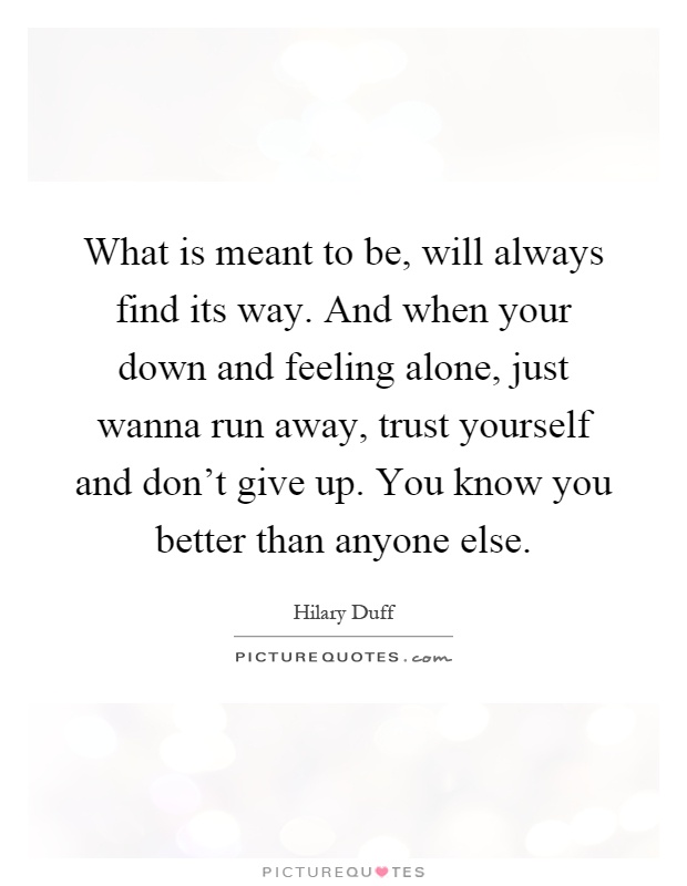 What is meant to be, will always find its way. And when your down and feeling alone, just wanna run away, trust yourself and don't give up. You know you better than anyone else Picture Quote #1