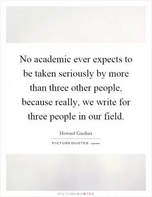 No academic ever expects to be taken seriously by more than three other people, because really, we write for three people in our field Picture Quote #1