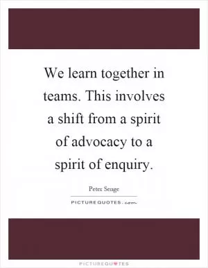 We learn together in teams. This involves a shift from a spirit of advocacy to a spirit of enquiry Picture Quote #1