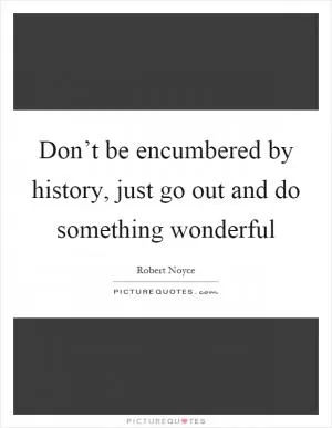 Don’t be encumbered by history, just go out and do something wonderful Picture Quote #1