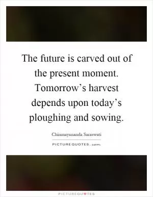 The future is carved out of the present moment. Tomorrow’s harvest depends upon today’s ploughing and sowing Picture Quote #1