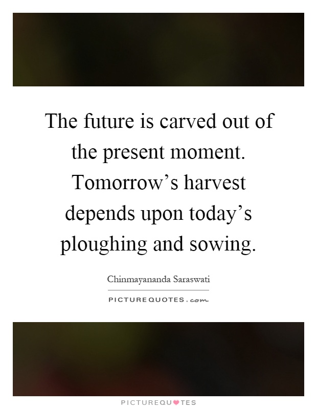 The future is carved out of the present moment. Tomorrow's harvest depends upon today's ploughing and sowing Picture Quote #1