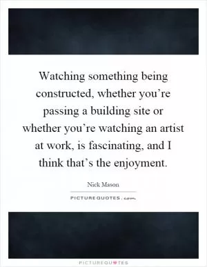 Watching something being constructed, whether you’re passing a building site or whether you’re watching an artist at work, is fascinating, and I think that’s the enjoyment Picture Quote #1