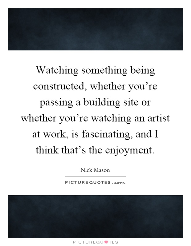 Watching something being constructed, whether you're passing a building site or whether you're watching an artist at work, is fascinating, and I think that's the enjoyment Picture Quote #1