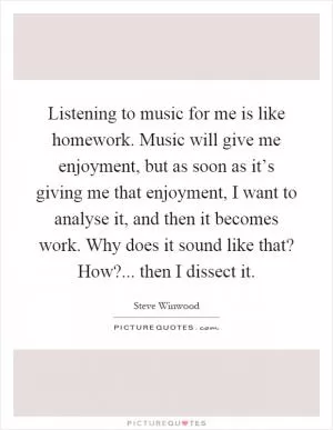 Listening to music for me is like homework. Music will give me enjoyment, but as soon as it’s giving me that enjoyment, I want to analyse it, and then it becomes work. Why does it sound like that? How?... then I dissect it Picture Quote #1