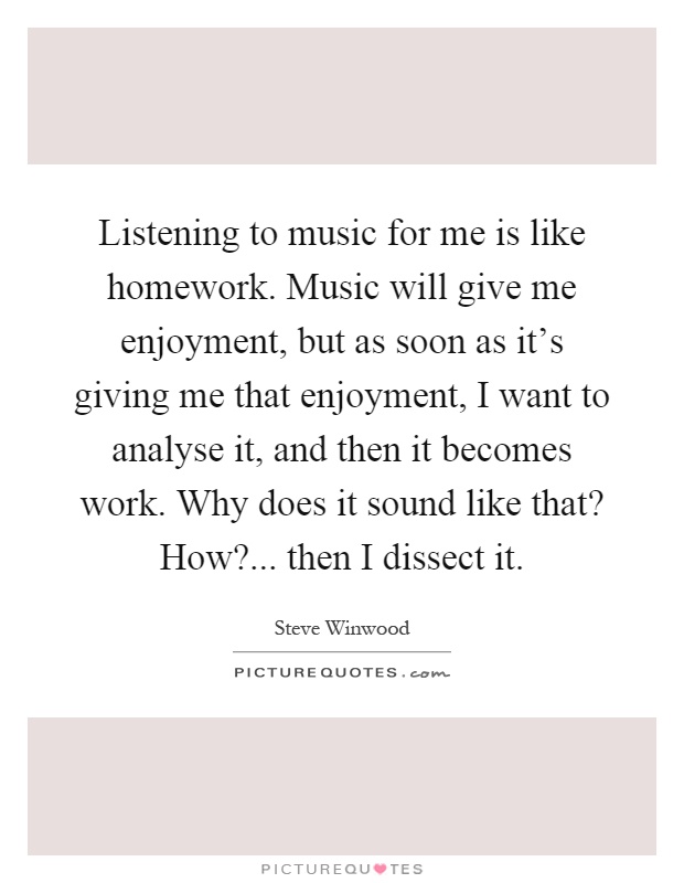 Listening to music for me is like homework. Music will give me enjoyment, but as soon as it's giving me that enjoyment, I want to analyse it, and then it becomes work. Why does it sound like that? How?... then I dissect it Picture Quote #1