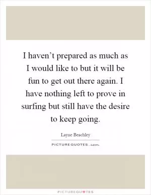 I haven’t prepared as much as I would like to but it will be fun to get out there again. I have nothing left to prove in surfing but still have the desire to keep going Picture Quote #1