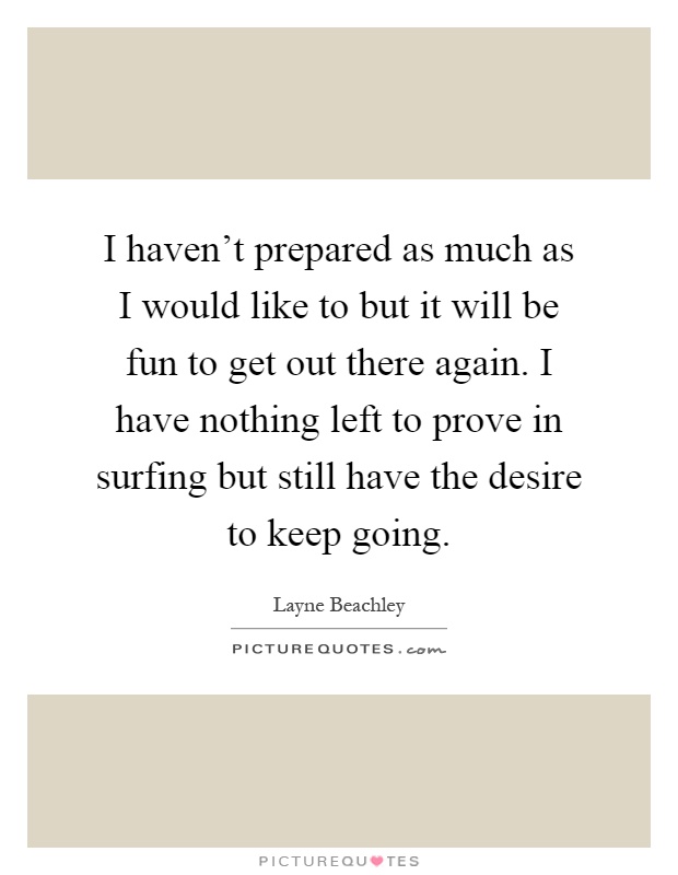 I haven't prepared as much as I would like to but it will be fun to get out there again. I have nothing left to prove in surfing but still have the desire to keep going Picture Quote #1