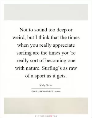 Not to sound too deep or weird, but I think that the times when you really appreciate surfing are the times you’re really sort of becoming one with nature. Surfing’s as raw of a sport as it gets Picture Quote #1