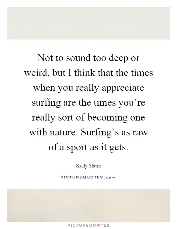 Not to sound too deep or weird, but I think that the times when you really appreciate surfing are the times you're really sort of becoming one with nature. Surfing's as raw of a sport as it gets Picture Quote #1