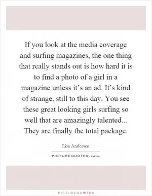 If you look at the media coverage and surfing magazines, the one thing that really stands out is how hard it is to find a photo of a girl in a magazine unless it’s an ad. It’s kind of strange, still to this day. You see these great looking girls surfing so well that are amazingly talented... They are finally the total package Picture Quote #1