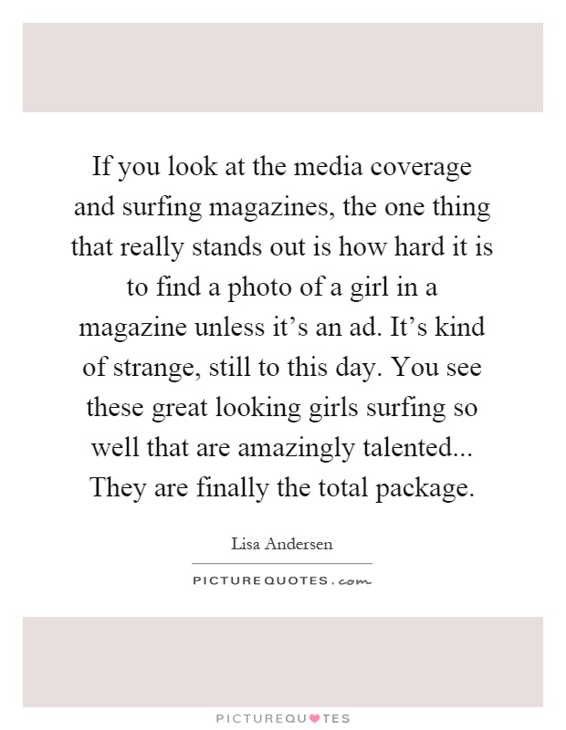 If you look at the media coverage and surfing magazines, the one thing that really stands out is how hard it is to find a photo of a girl in a magazine unless it's an ad. It's kind of strange, still to this day. You see these great looking girls surfing so well that are amazingly talented... They are finally the total package Picture Quote #1