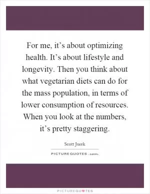 For me, it’s about optimizing health. It’s about lifestyle and longevity. Then you think about what vegetarian diets can do for the mass population, in terms of lower consumption of resources. When you look at the numbers, it’s pretty staggering Picture Quote #1