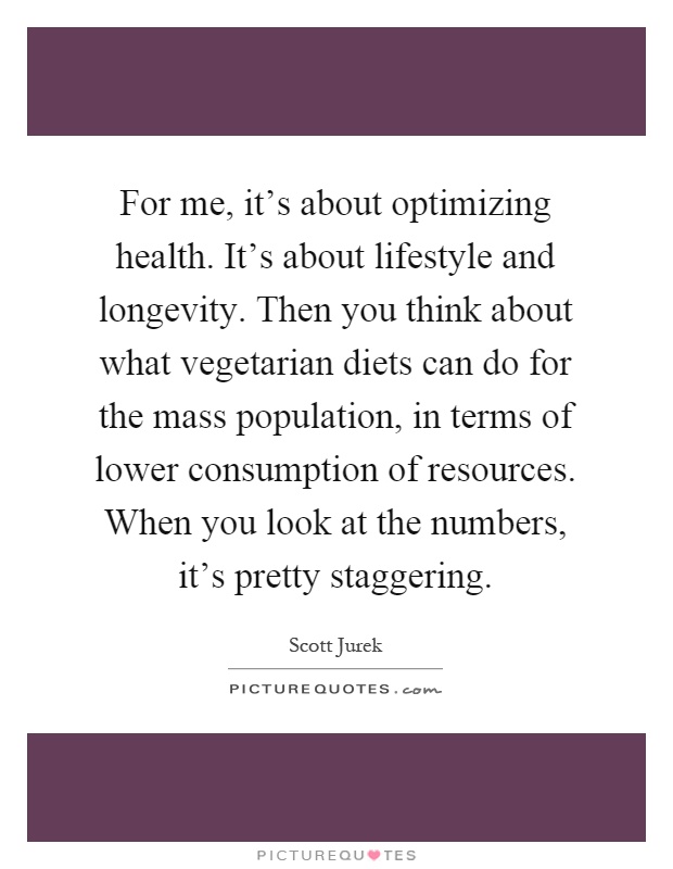 For me, it's about optimizing health. It's about lifestyle and longevity. Then you think about what vegetarian diets can do for the mass population, in terms of lower consumption of resources. When you look at the numbers, it's pretty staggering Picture Quote #1