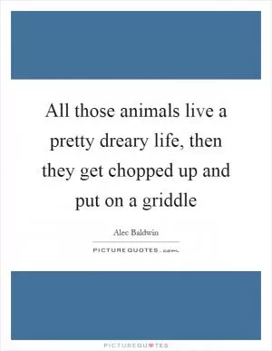 All those animals live a pretty dreary life, then they get chopped up and put on a griddle Picture Quote #1