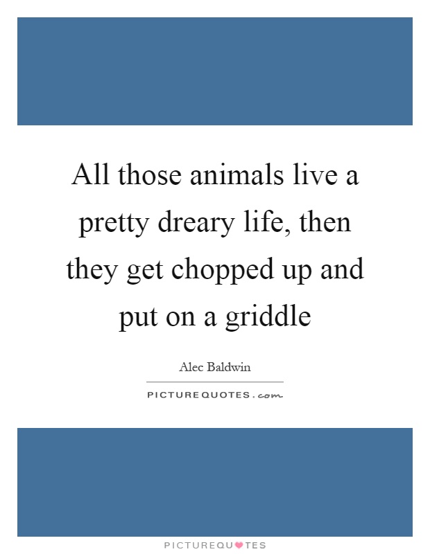 All those animals live a pretty dreary life, then they get chopped up and put on a griddle Picture Quote #1