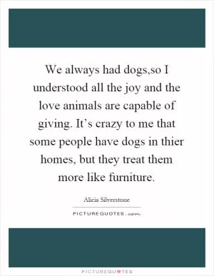 We always had dogs,so I understood all the joy and the love animals are capable of giving. It’s crazy to me that some people have dogs in thier homes, but they treat them more like furniture Picture Quote #1