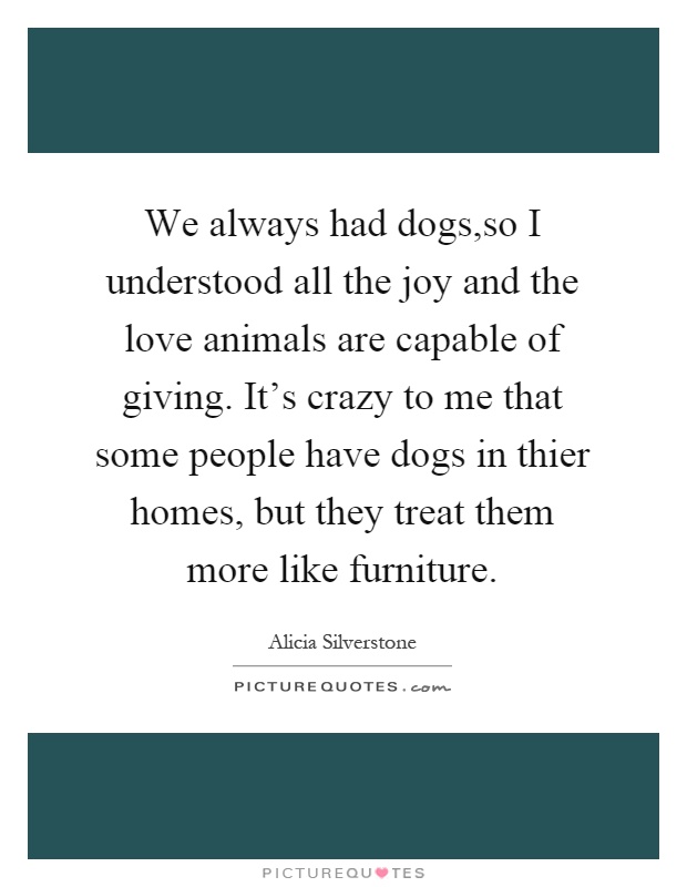 We always had dogs,so I understood all the joy and the love animals are capable of giving. It's crazy to me that some people have dogs in thier homes, but they treat them more like furniture Picture Quote #1