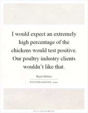 I would expect an extremely high percentage of the chickens would test positive. Our poultry industry clients wouldn’t like that Picture Quote #1