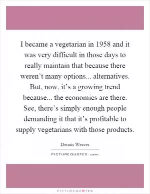 I became a vegetarian in 1958 and it was very difficult in those days to really maintain that because there weren’t many options... alternatives. But, now, it’s a growing trend because... the economics are there. See, there’s simply enough people demanding it that it’s profitable to supply vegetarians with those products Picture Quote #1