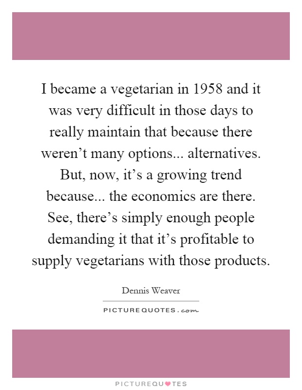 I became a vegetarian in 1958 and it was very difficult in those days to really maintain that because there weren't many options... alternatives. But, now, it's a growing trend because... the economics are there. See, there's simply enough people demanding it that it's profitable to supply vegetarians with those products Picture Quote #1
