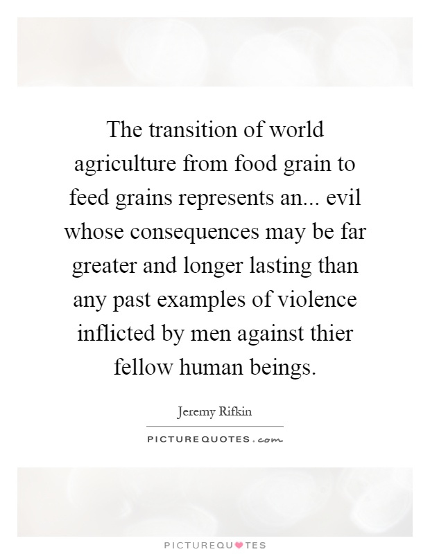 The transition of world agriculture from food grain to feed grains represents an... evil whose consequences may be far greater and longer lasting than any past examples of violence inflicted by men against thier fellow human beings Picture Quote #1