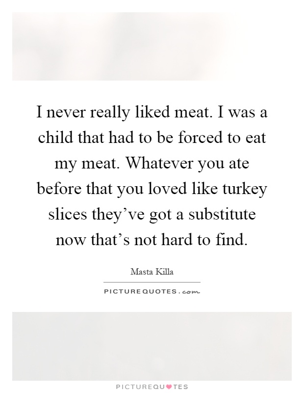 I never really liked meat. I was a child that had to be forced to eat my meat. Whatever you ate before that you loved like turkey slices they've got a substitute now that's not hard to find Picture Quote #1