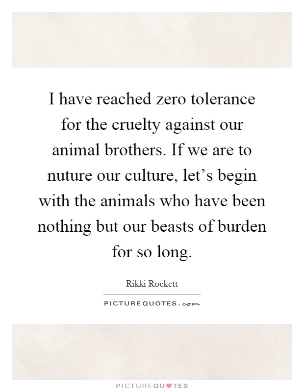 I have reached zero tolerance for the cruelty against our animal brothers. If we are to nuture our culture, let's begin with the animals who have been nothing but our beasts of burden for so long Picture Quote #1