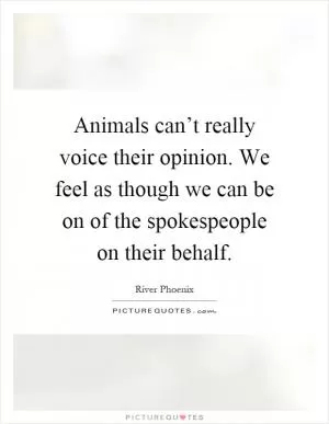Animals can’t really voice their opinion. We feel as though we can be on of the spokespeople on their behalf Picture Quote #1