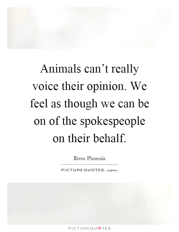 Animals can't really voice their opinion. We feel as though we can be on of the spokespeople on their behalf Picture Quote #1