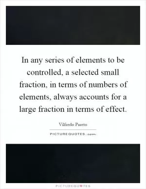 In any series of elements to be controlled, a selected small fraction, in terms of numbers of elements, always accounts for a large fraction in terms of effect Picture Quote #1