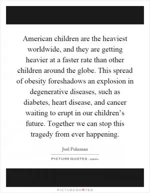 American children are the heaviest worldwide, and they are getting heavier at a faster rate than other children around the globe. This spread of obesity foreshadows an explosion in degenerative diseases, such as diabetes, heart disease, and cancer waiting to erupt in our children’s future. Together we can stop this tragedy from ever happening Picture Quote #1