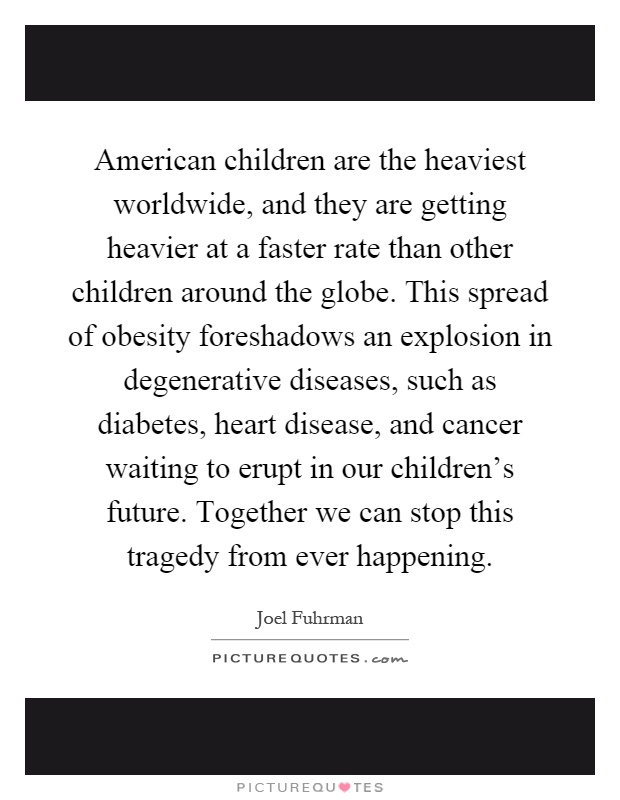 American children are the heaviest worldwide, and they are getting heavier at a faster rate than other children around the globe. This spread of obesity foreshadows an explosion in degenerative diseases, such as diabetes, heart disease, and cancer waiting to erupt in our children's future. Together we can stop this tragedy from ever happening Picture Quote #1