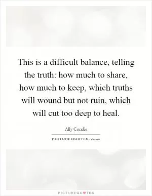 This is a difficult balance, telling the truth: how much to share, how much to keep, which truths will wound but not ruin, which will cut too deep to heal Picture Quote #1