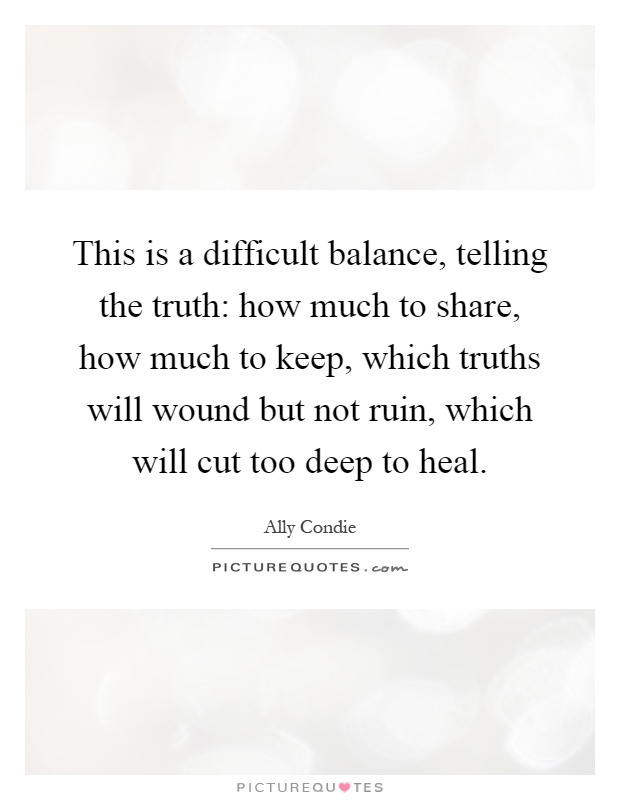 This is a difficult balance, telling the truth: how much to share, how much to keep, which truths will wound but not ruin, which will cut too deep to heal Picture Quote #1