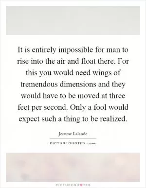 It is entirely impossible for man to rise into the air and float there. For this you would need wings of tremendous dimensions and they would have to be moved at three feet per second. Only a fool would expect such a thing to be realized Picture Quote #1