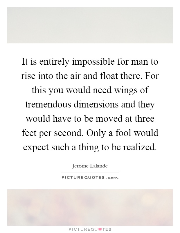 It is entirely impossible for man to rise into the air and float there. For this you would need wings of tremendous dimensions and they would have to be moved at three feet per second. Only a fool would expect such a thing to be realized Picture Quote #1