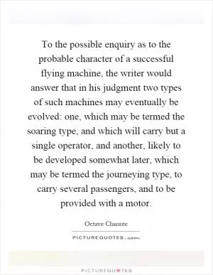 To the possible enquiry as to the probable character of a successful flying machine, the writer would answer that in his judgment two types of such machines may eventually be evolved: one, which may be termed the soaring type, and which will carry but a single operator, and another, likely to be developed somewhat later, which may be termed the journeying type, to carry several passengers, and to be provided with a motor Picture Quote #1