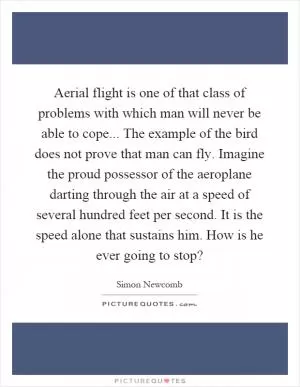 Aerial flight is one of that class of problems with which man will never be able to cope... The example of the bird does not prove that man can fly. Imagine the proud possessor of the aeroplane darting through the air at a speed of several hundred feet per second. It is the speed alone that sustains him. How is he ever going to stop? Picture Quote #1