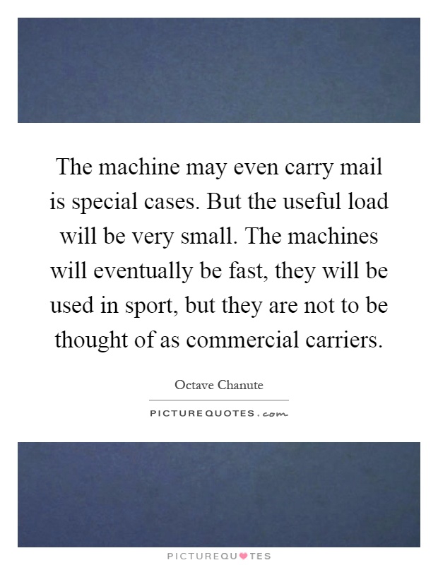 The machine may even carry mail is special cases. But the useful load will be very small. The machines will eventually be fast, they will be used in sport, but they are not to be thought of as commercial carriers Picture Quote #1