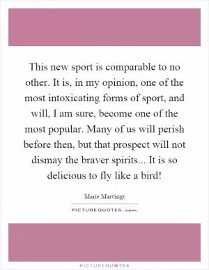 This new sport is comparable to no other. It is, in my opinion, one of the most intoxicating forms of sport, and will, I am sure, become one of the most popular. Many of us will perish before then, but that prospect will not dismay the braver spirits... It is so delicious to fly like a bird! Picture Quote #1