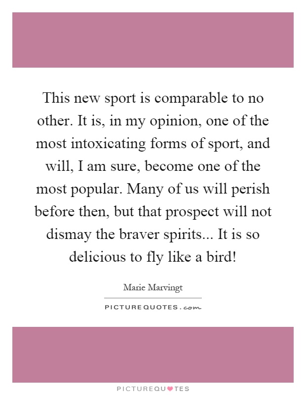 This new sport is comparable to no other. It is, in my opinion, one of the most intoxicating forms of sport, and will, I am sure, become one of the most popular. Many of us will perish before then, but that prospect will not dismay the braver spirits... It is so delicious to fly like a bird! Picture Quote #1
