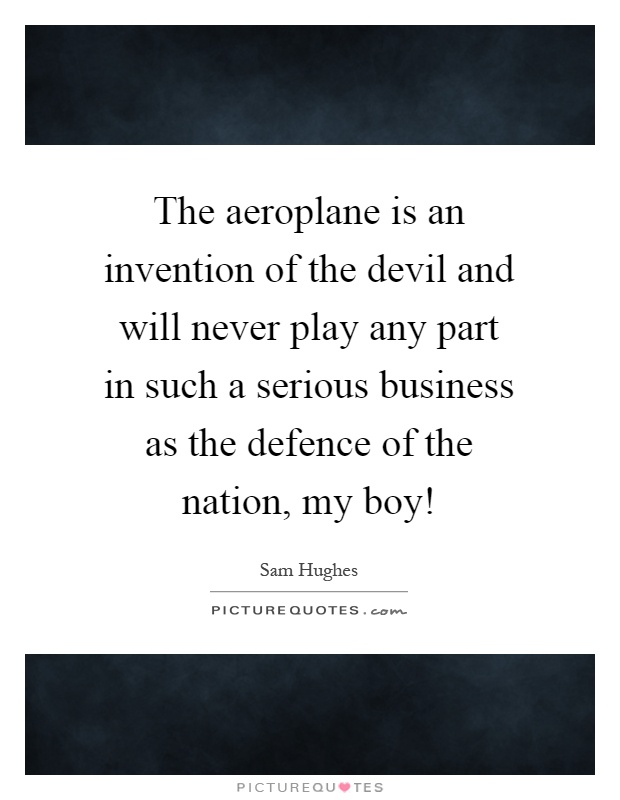 The aeroplane is an invention of the devil and will never play any part in such a serious business as the defence of the nation, my boy! Picture Quote #1
