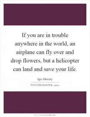 If you are in trouble anywhere in the world, an airplane can fly over and drop flowers, but a helicopter can land and save your life Picture Quote #1