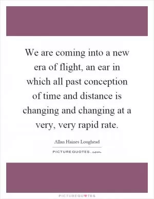 We are coming into a new era of flight, an ear in which all past conception of time and distance is changing and changing at a very, very rapid rate Picture Quote #1