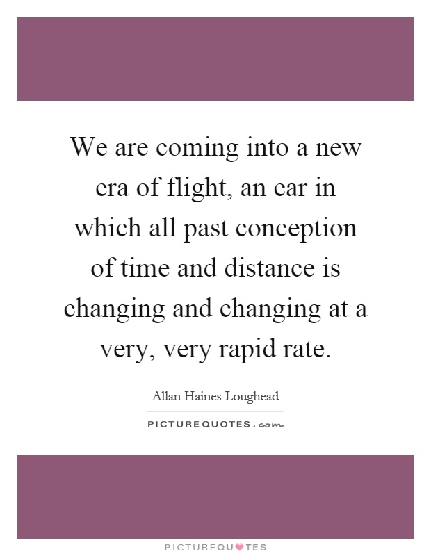 We are coming into a new era of flight, an ear in which all past conception of time and distance is changing and changing at a very, very rapid rate Picture Quote #1