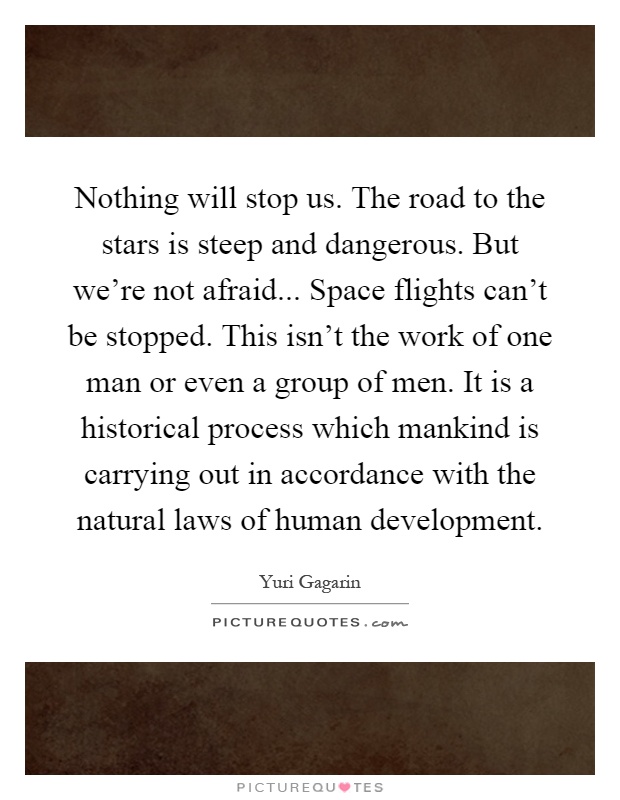 Nothing will stop us. The road to the stars is steep and dangerous. But we're not afraid... Space flights can't be stopped. This isn't the work of one man or even a group of men. It is a historical process which mankind is carrying out in accordance with the natural laws of human development Picture Quote #1
