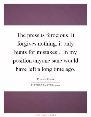 The press is ferocious. It forgives nothing, it only hunts for mistakes... In my position anyone sane would have left a long time ago Picture Quote #1