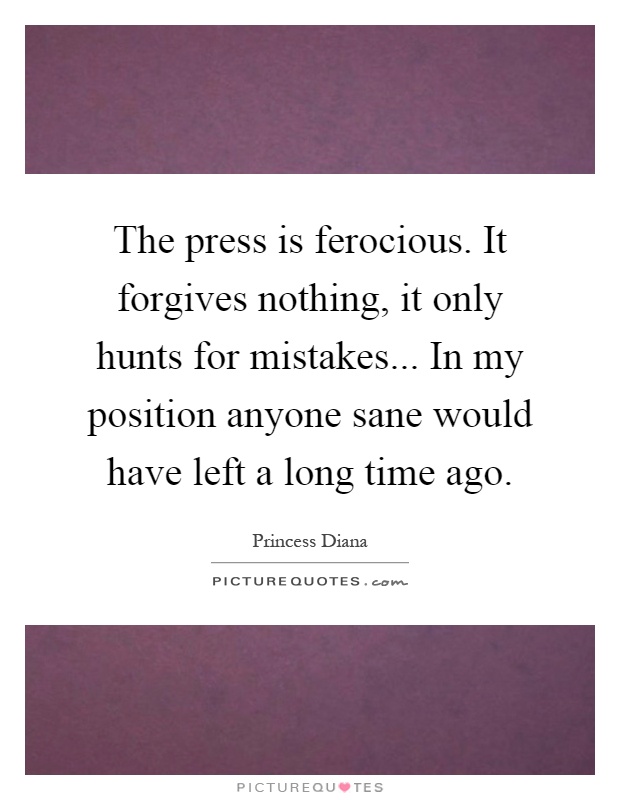 The press is ferocious. It forgives nothing, it only hunts for mistakes... In my position anyone sane would have left a long time ago Picture Quote #1